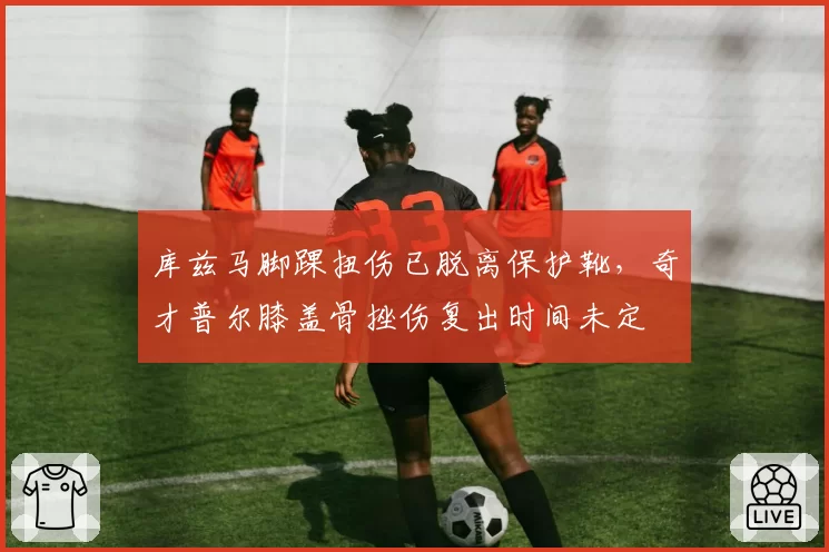 库兹马脚踝扭伤已脱离保护靴，奇才普尔膝盖骨挫伤复出时间未定