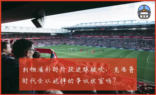 利物浦补时阶段进球被吹，克洛普时代会以这样的争议收官吗？