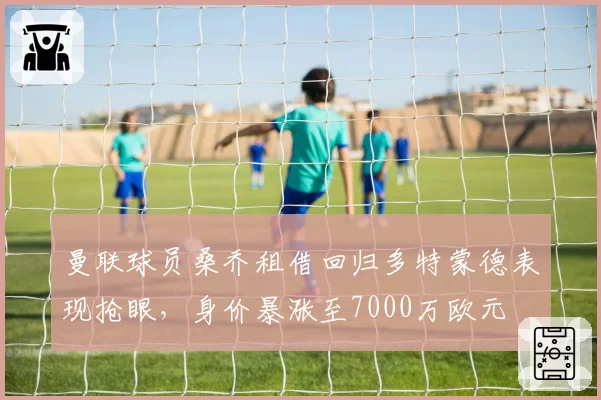 曼联球员桑乔租借回归多特蒙德表现抢眼，身价暴涨至7000万欧元