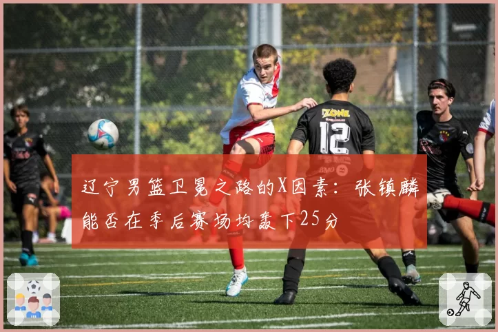 辽宁男篮卫冕之路的X因素:张镇麟能否在季后赛场均轰下25分
