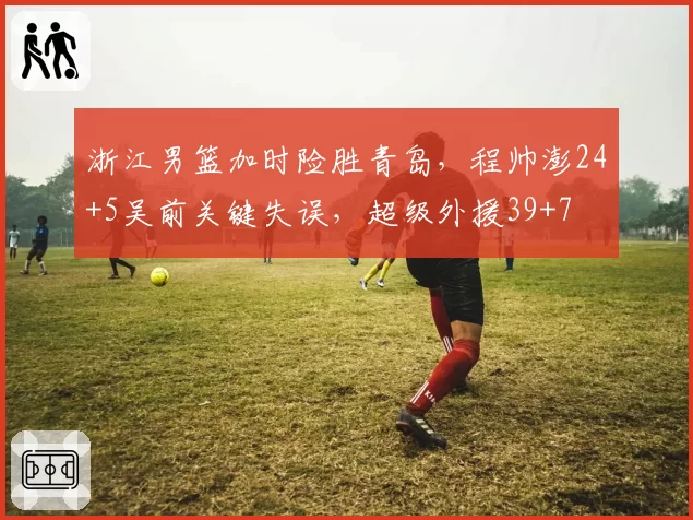 浙江男篮加时险胜青岛,程帅澎24+5吴前关键失误,超级外援39+7