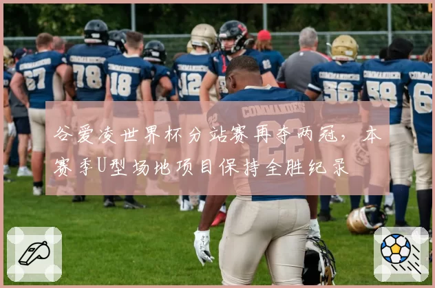 谷爱凌世界杯分站赛再夺两冠,本赛季U型场地项目保持全胜纪录