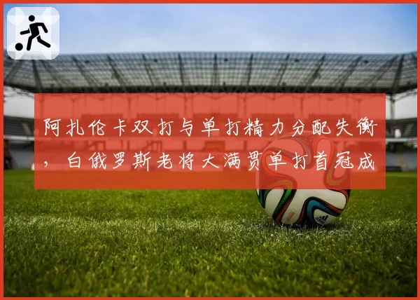 阿扎伦卡双打与单打精力分配失衡,白俄罗斯老将大满贯单打首冠成疑