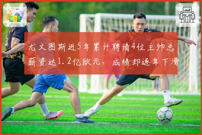 尤文图斯近5年累计聘请4位主帅总薪资达1.2亿欧元，成绩却逐年下滑