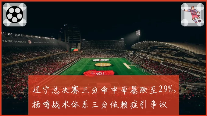 辽宁总决赛三分命中率暴跌至29%,杨鸣战术体系三分依赖症引争议