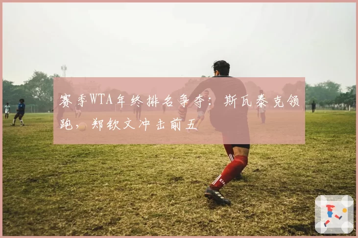 赛季WTA年终排名争夺：斯瓦泰克领跑，郑钦文冲击前五