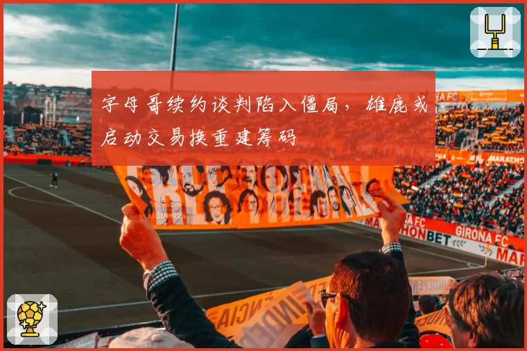 字母哥续约谈判陷入僵局，雄鹿或启动交易换重建筹码