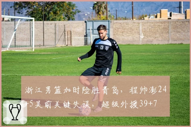 浙江男篮加时险胜青岛，程帅澎24+5吴前关键失误，超级外援39+7