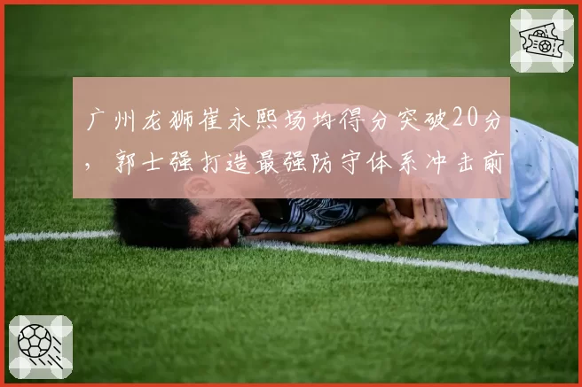 广州龙狮崔永熙场均得分突破20分，郭士强打造最强防守体系冲击前六