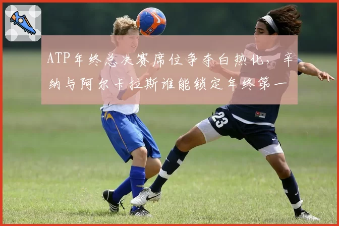 ATP年终总决赛席位争夺白热化，辛纳与阿尔卡拉斯谁能锁定年终第一