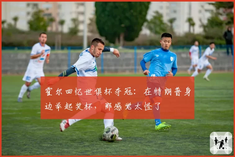 霍尔回忆世俱杯夺冠:在特朗普身边举起奖杯,那感觉太怪了