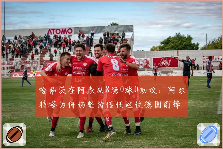 哈弗茨在阿森纳8场0球0助攻，阿尔特塔为何仍坚持信任这位德国前锋？