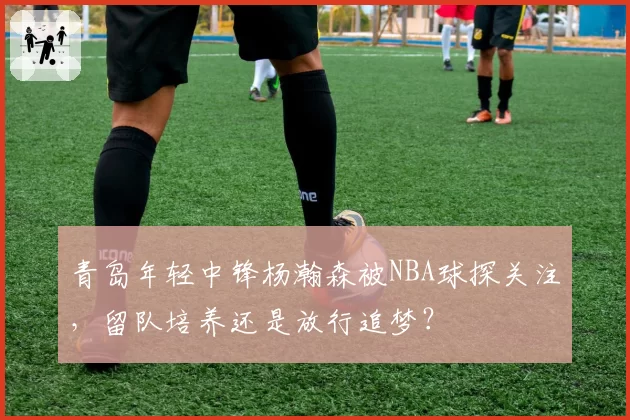 青岛年轻中锋杨瀚森被NBA球探关注，留队培养还是放行追梦？