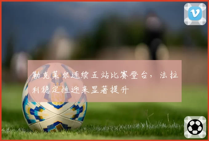 勒克莱尔连续五站比赛登台，法拉利稳定性迎来显著提升