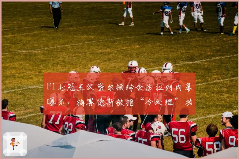 F1七冠王汉密尔顿转会法拉利内幕曝光，梅赛德斯被指“冷处理”功勋老将
