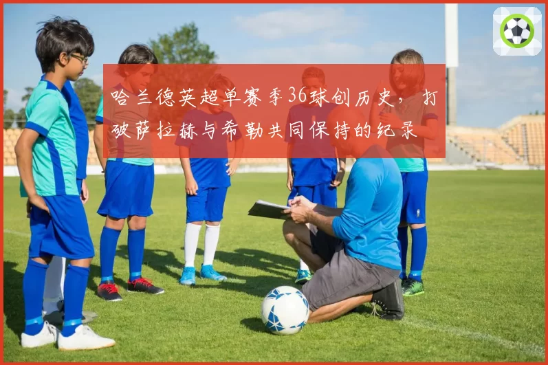 哈兰德英超单赛季36球创历史，打破萨拉赫与希勒共同保持的纪录