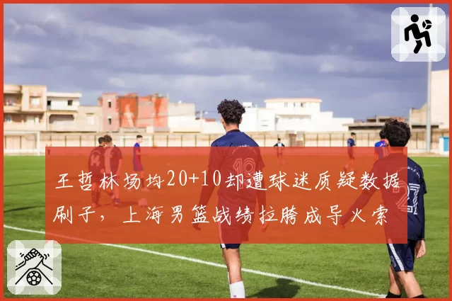 王哲林场均20+10却遭球迷质疑数据刷子，上海男篮战绩拉胯成导火索