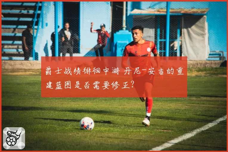 爵士战绩徘徊中游 丹尼-安吉的重建蓝图是否需要修正？