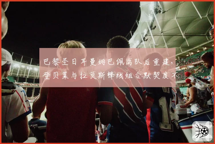 巴黎圣日耳曼姆巴佩离队后重建，登贝莱与拉莫斯锋线组合默契度不足