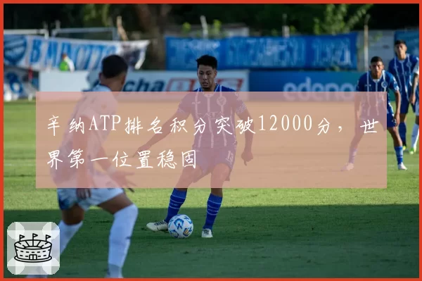 辛纳ATP排名积分突破12000分,世界第一位置稳固