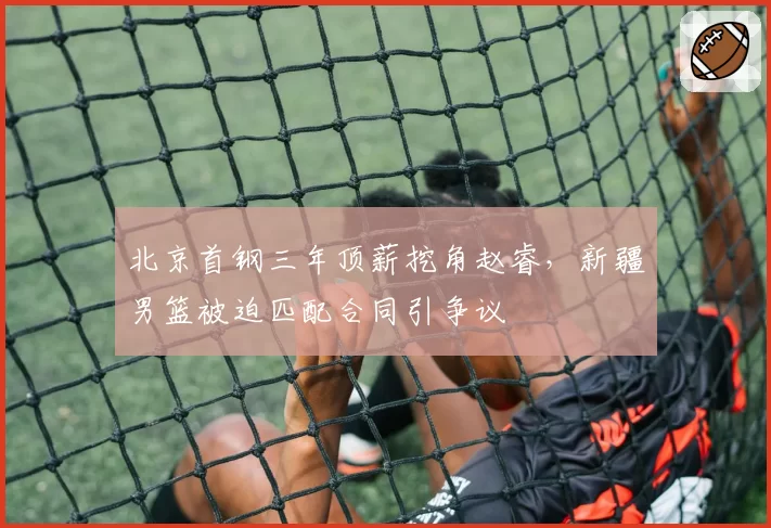 北京首钢三年顶薪挖角赵睿，新疆男篮被迫匹配合同引争议