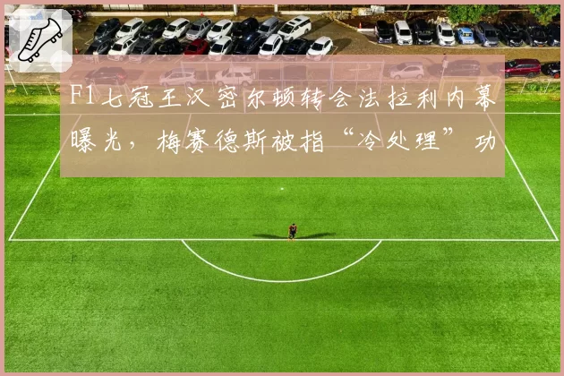 F1七冠王汉密尔顿转会法拉利内幕曝光,梅赛德斯被指“冷处理”功勋老将