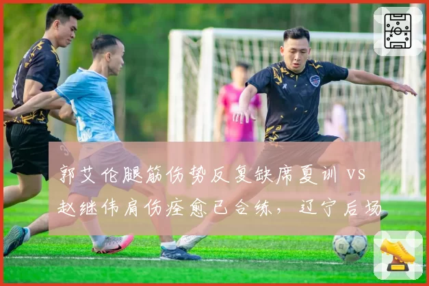 郭艾伦腿筋伤势反复缺席夏训 vs 赵继伟肩伤痊愈已合练，辽宁后场双核健康度差异