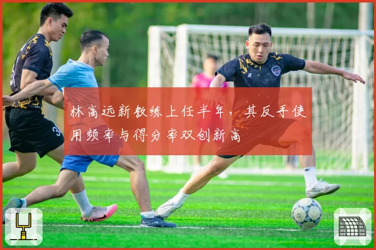 林高远新教练上任半年，其反手使用频率与得分率双创新高