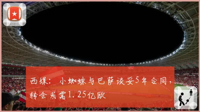 西媒:小蜘蛛与巴萨谈妥5年合同,转会或需1.25亿欧