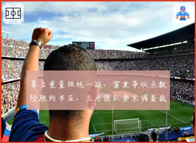 拳击重量级统一战，富里争议点数险胜约书亚，三方团队要求调查裁判