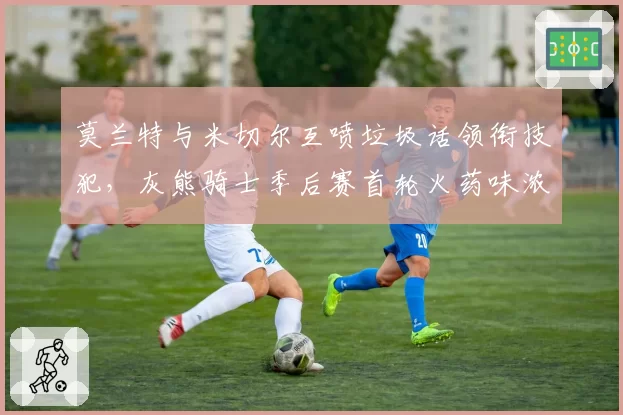 莫兰特与米切尔互喷垃圾话领衔技犯，灰熊骑士季后赛首轮火药味浓