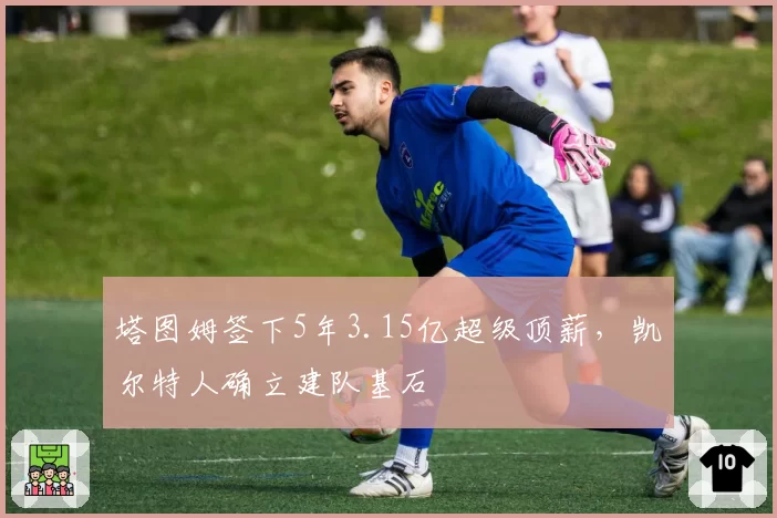 塔图姆签下5年3.15亿超级顶薪，凯尔特人确立建队基石