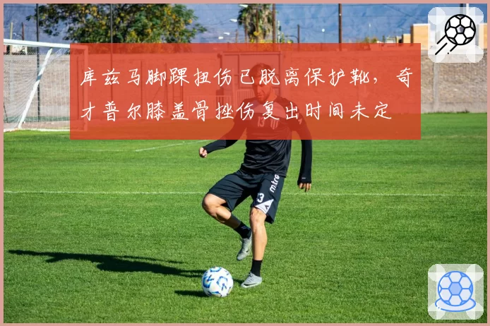 库兹马脚踝扭伤已脱离保护靴，奇才普尔膝盖骨挫伤复出时间未定