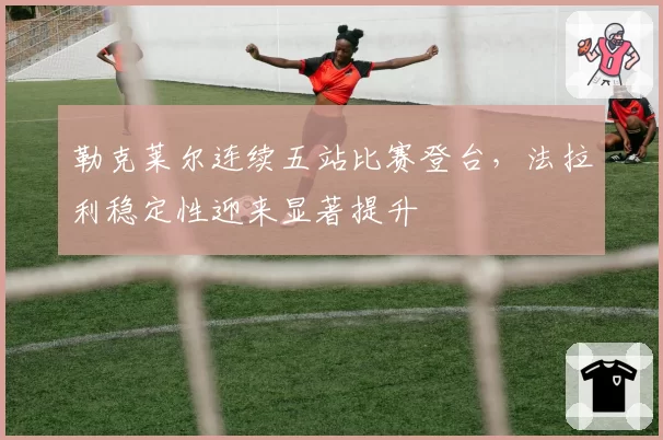 勒克莱尔连续五站比赛登台,法拉利稳定性迎来显著提升