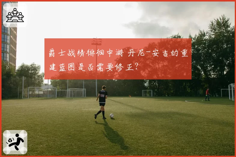 爵士战绩徘徊中游 丹尼-安吉的重建蓝图是否需要修正?