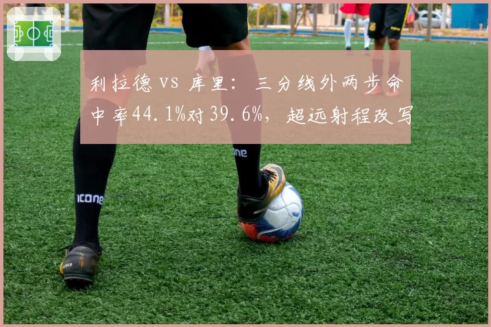 利拉德 vs 库里：三分线外两步命中率44.1%对39.6%，超远射程改写得分定义