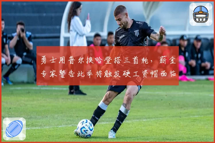 勇士用普尔换哈登搭三首轮，薪金专家警告此举将触发硬工资帽面临解体风险