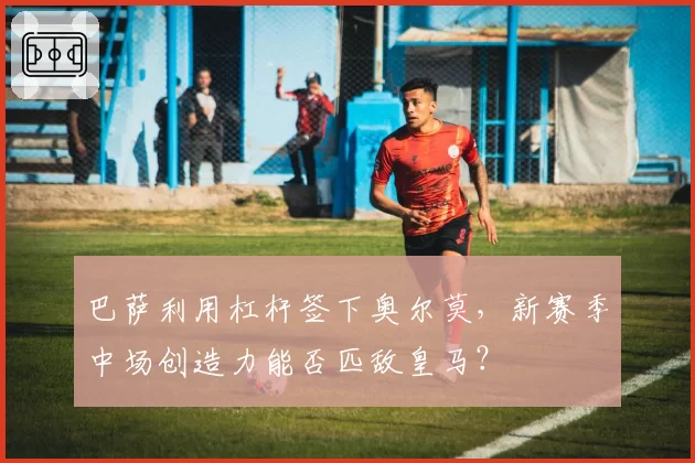 巴萨利用杠杆签下奥尔莫，新赛季中场创造力能否匹敌皇马？