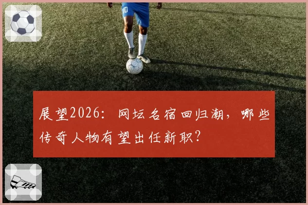 展望2026：网坛名宿回归潮，哪些传奇人物有望出任新职？
