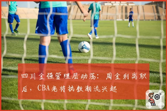 四川金强管理层动荡:周金利离职后,CBA老将执教潮流兴起