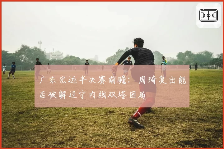 广东宏远半决赛前瞻:周琦复出能否破解辽宁内线双塔困局