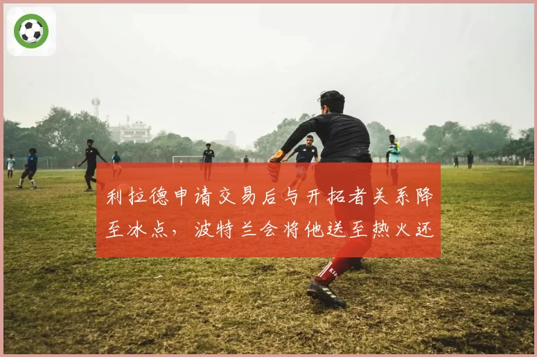 利拉德申请交易后与开拓者关系降至冰点，波特兰会将他送至热火还是篮网？