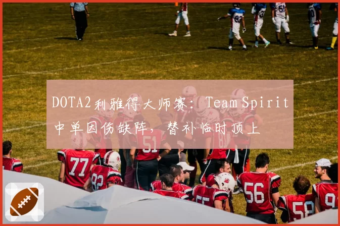 DOTA2利雅得大师赛:Team Spirit中单因伤缺阵,替补临时顶上