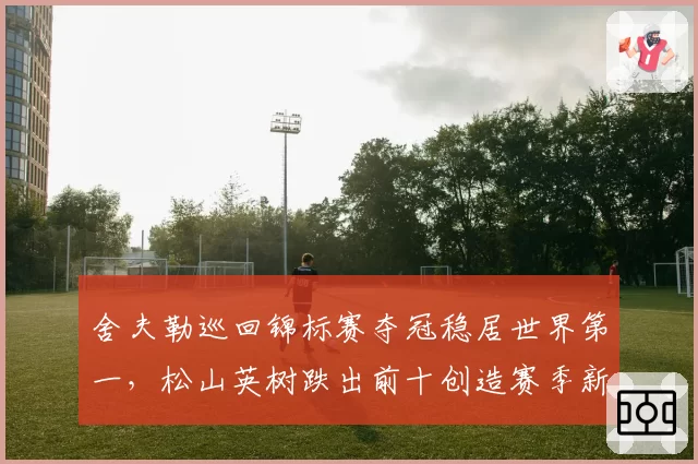 舍夫勒巡回锦标赛夺冠稳居世界第一,松山英树跌出前十创造赛季新低