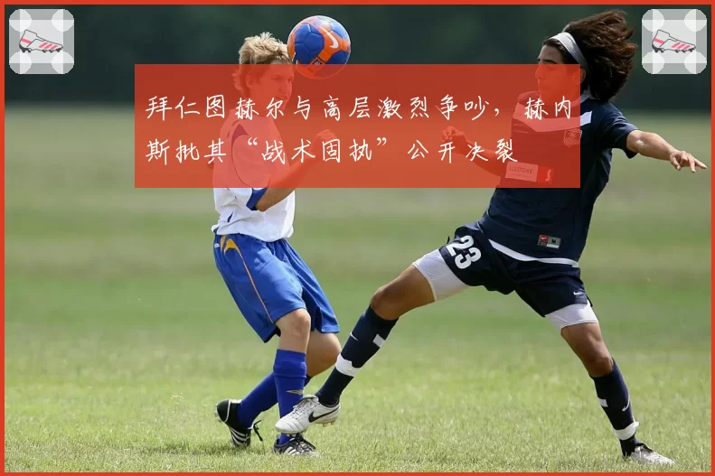 拜仁图赫尔与高层激烈争吵，赫内斯批其“战术固执”公开决裂