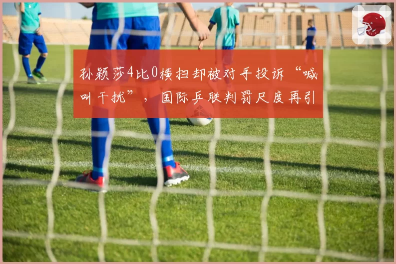 孙颖莎4比0横扫却被对手投诉“喊叫干扰”，国际乒联判罚尺度再引热议