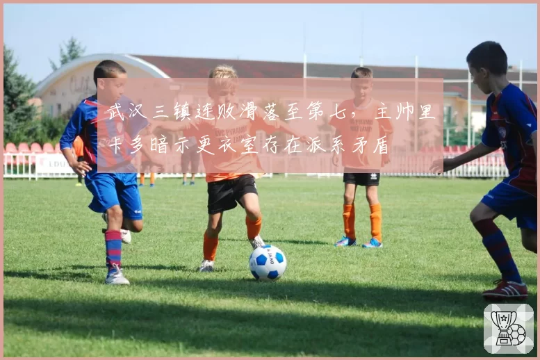 武汉三镇连败滑落至第七，主帅里卡多暗示更衣室存在派系矛盾