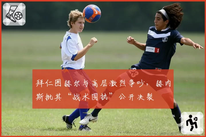 拜仁图赫尔与高层激烈争吵，赫内斯批其“战术固执”公开决裂