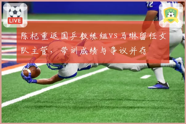 陈杞重返国乒教练组vs马琳留任女队主管,带训成绩与争议并存