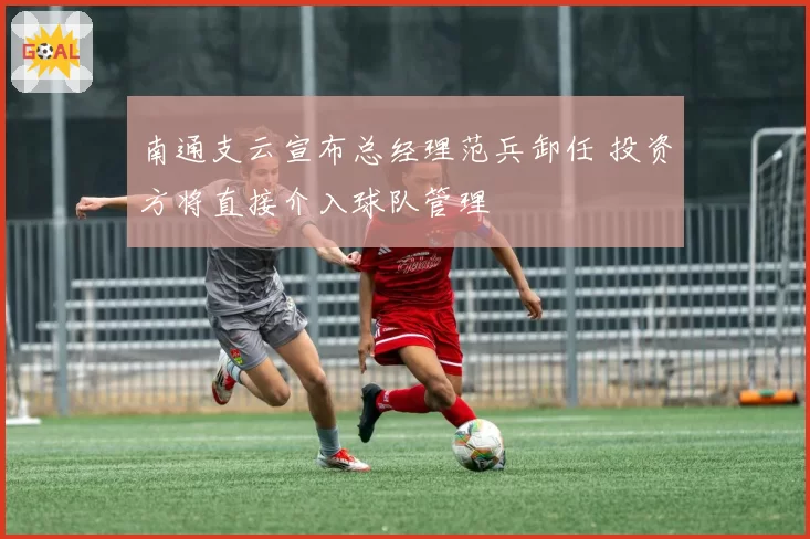南通支云宣布总经理范兵卸任 投资方将直接介入球队管理